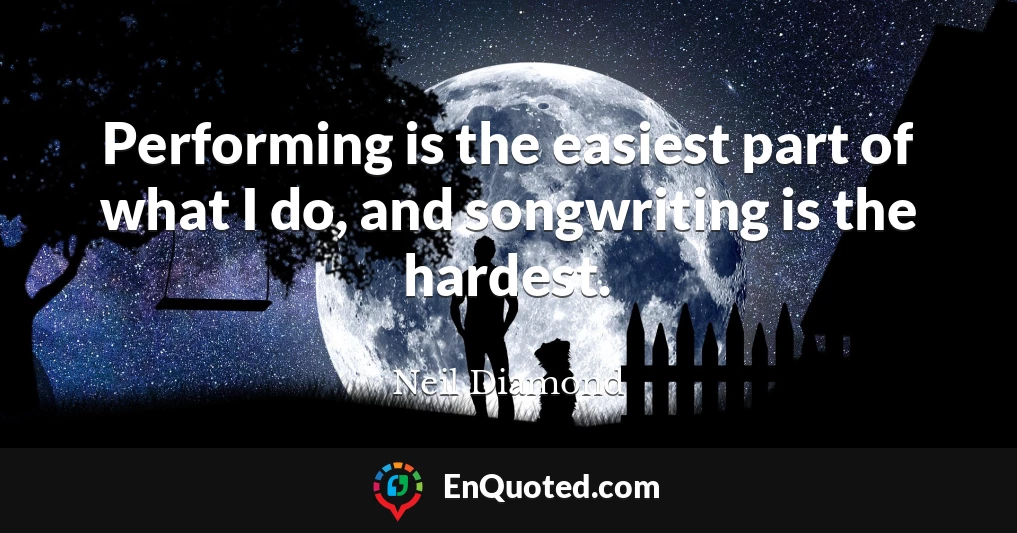 Performing is the easiest part of what I do, and songwriting is the hardest.