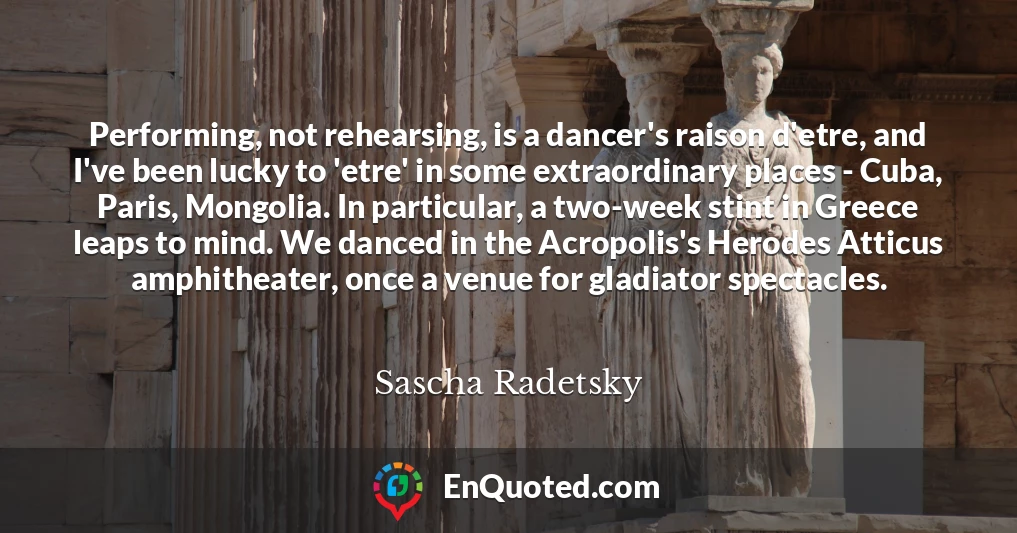 Performing, not rehearsing, is a dancer's raison d'etre, and I've been lucky to 'etre' in some extraordinary places - Cuba, Paris, Mongolia. In particular, a two-week stint in Greece leaps to mind. We danced in the Acropolis's Herodes Atticus amphitheater, once a venue for gladiator spectacles.