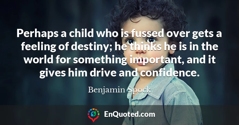 Perhaps a child who is fussed over gets a feeling of destiny; he thinks he is in the world for something important, and it gives him drive and confidence.