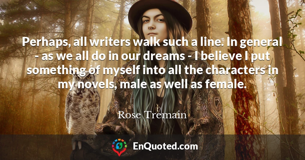 Perhaps, all writers walk such a line. In general - as we all do in our dreams - I believe I put something of myself into all the characters in my novels, male as well as female.
