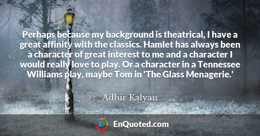 Perhaps because my background is theatrical, I have a great affinity with the classics. Hamlet has always been a character of great interest to me and a character I would really love to play. Or a character in a Tennessee Williams play, maybe Tom in 'The Glass Menagerie.'