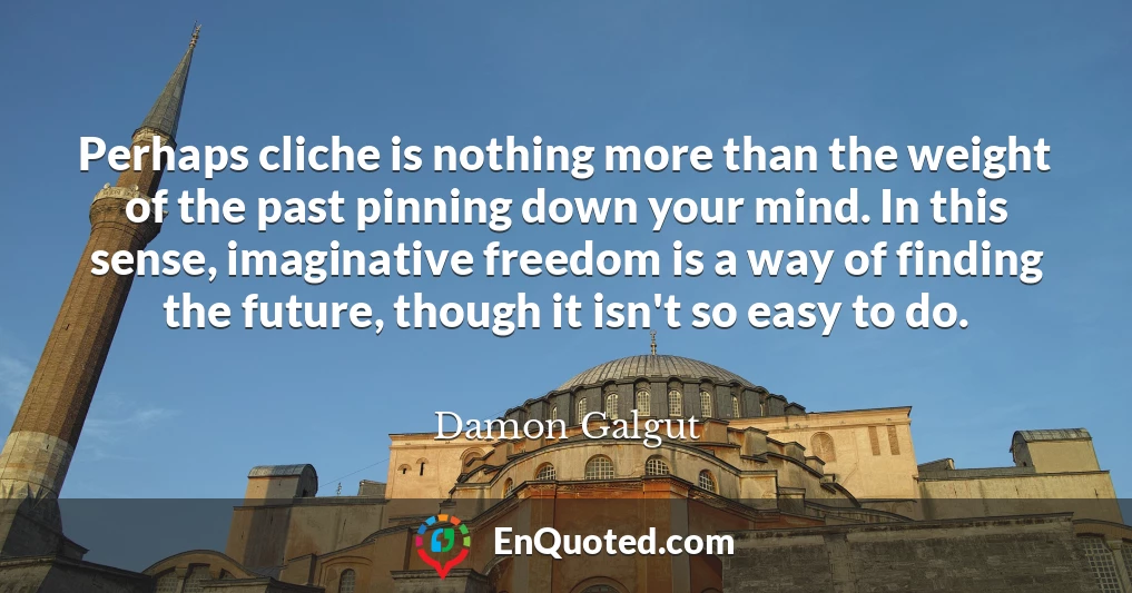 Perhaps cliche is nothing more than the weight of the past pinning down your mind. In this sense, imaginative freedom is a way of finding the future, though it isn't so easy to do.