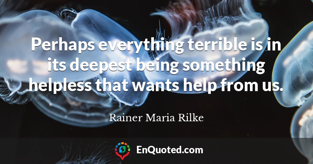 Perhaps everything terrible is in its deepest being something helpless that wants help from us.