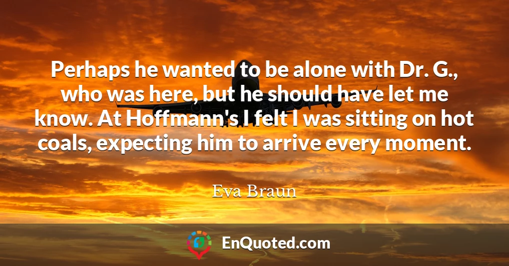 Perhaps he wanted to be alone with Dr. G., who was here, but he should have let me know. At Hoffmann's I felt I was sitting on hot coals, expecting him to arrive every moment.