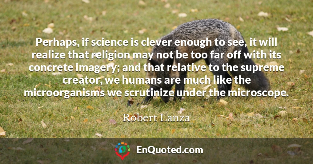 Perhaps, if science is clever enough to see, it will realize that religion may not be too far off with its concrete imagery; and that relative to the supreme creator, we humans are much like the microorganisms we scrutinize under the microscope.