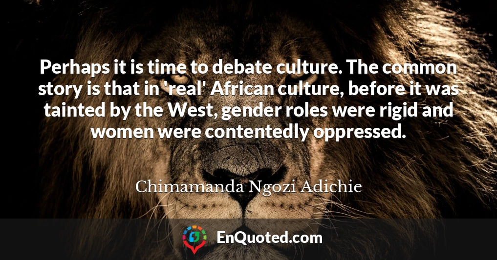 Perhaps it is time to debate culture. The common story is that in 'real' African culture, before it was tainted by the West, gender roles were rigid and women were contentedly oppressed.