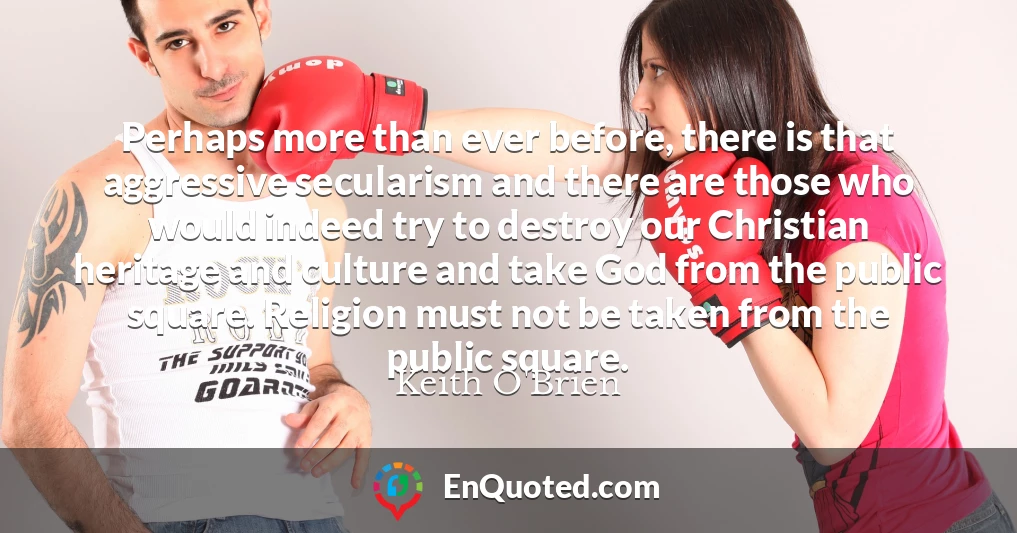 Perhaps more than ever before, there is that aggressive secularism and there are those who would indeed try to destroy our Christian heritage and culture and take God from the public square. Religion must not be taken from the public square.