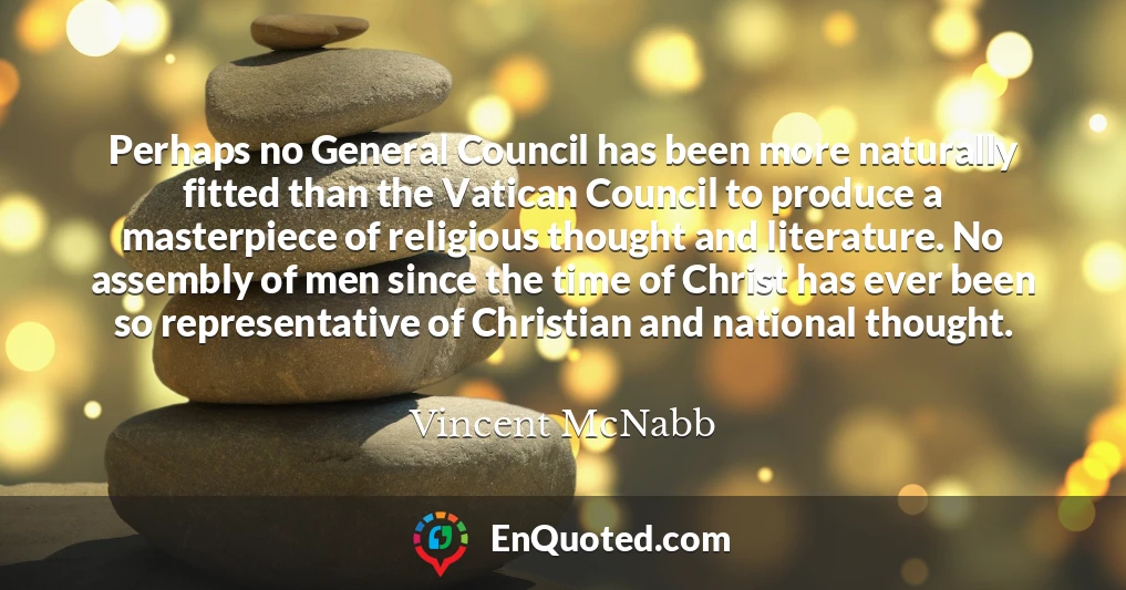Perhaps no General Council has been more naturally fitted than the Vatican Council to produce a masterpiece of religious thought and literature. No assembly of men since the time of Christ has ever been so representative of Christian and national thought.