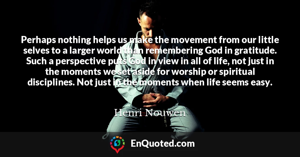 Perhaps nothing helps us make the movement from our little selves to a larger world than remembering God in gratitude. Such a perspective puts God in view in all of life, not just in the moments we set aside for worship or spiritual disciplines. Not just in the moments when life seems easy.