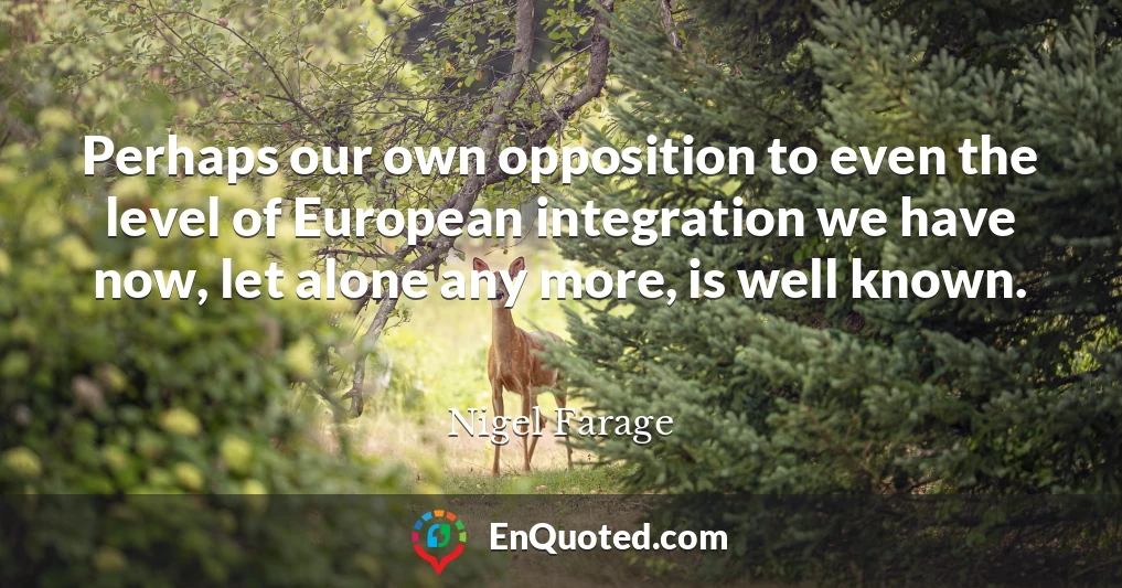 Perhaps our own opposition to even the level of European integration we have now, let alone any more, is well known.
