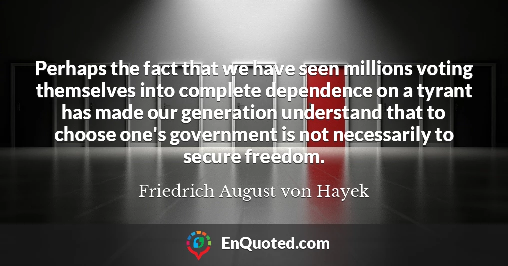 Perhaps the fact that we have seen millions voting themselves into complete dependence on a tyrant has made our generation understand that to choose one's government is not necessarily to secure freedom.