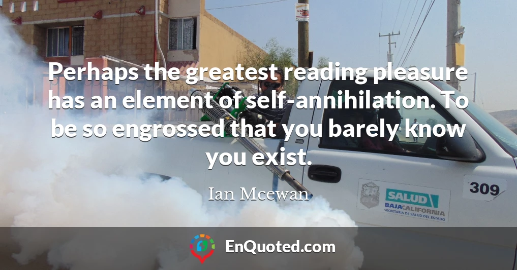 Perhaps the greatest reading pleasure has an element of self-annihilation. To be so engrossed that you barely know you exist.