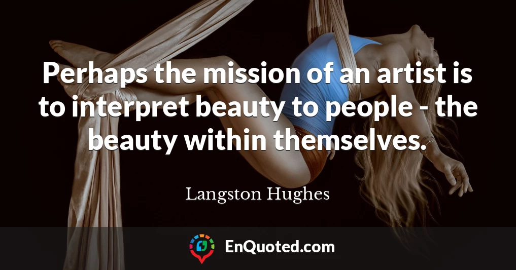 Perhaps the mission of an artist is to interpret beauty to people - the beauty within themselves.