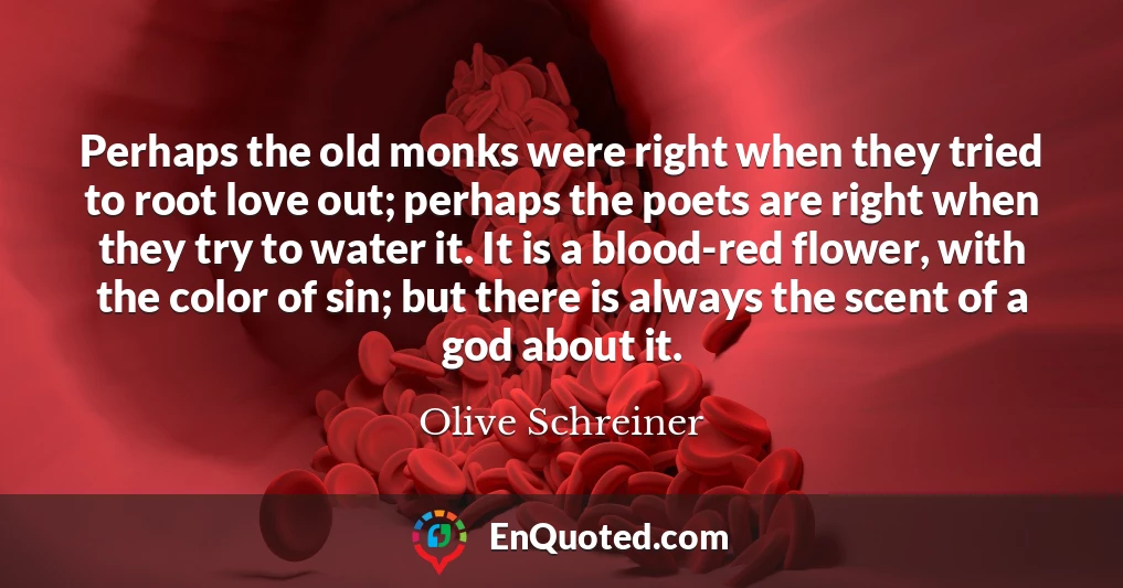 Perhaps the old monks were right when they tried to root love out; perhaps the poets are right when they try to water it. It is a blood-red flower, with the color of sin; but there is always the scent of a god about it.