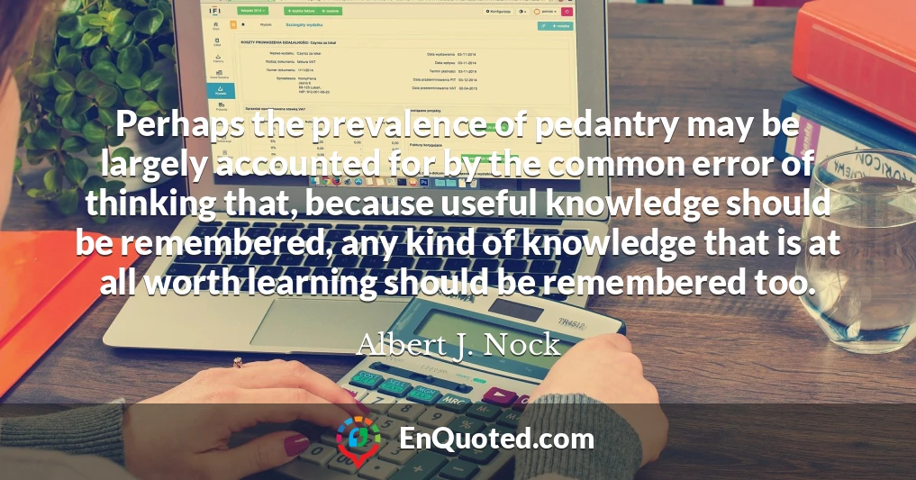 Perhaps the prevalence of pedantry may be largely accounted for by the common error of thinking that, because useful knowledge should be remembered, any kind of knowledge that is at all worth learning should be remembered too.