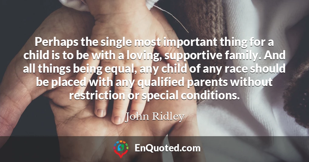 Perhaps the single most important thing for a child is to be with a loving, supportive family. And all things being equal, any child of any race should be placed with any qualified parents without restriction or special conditions.