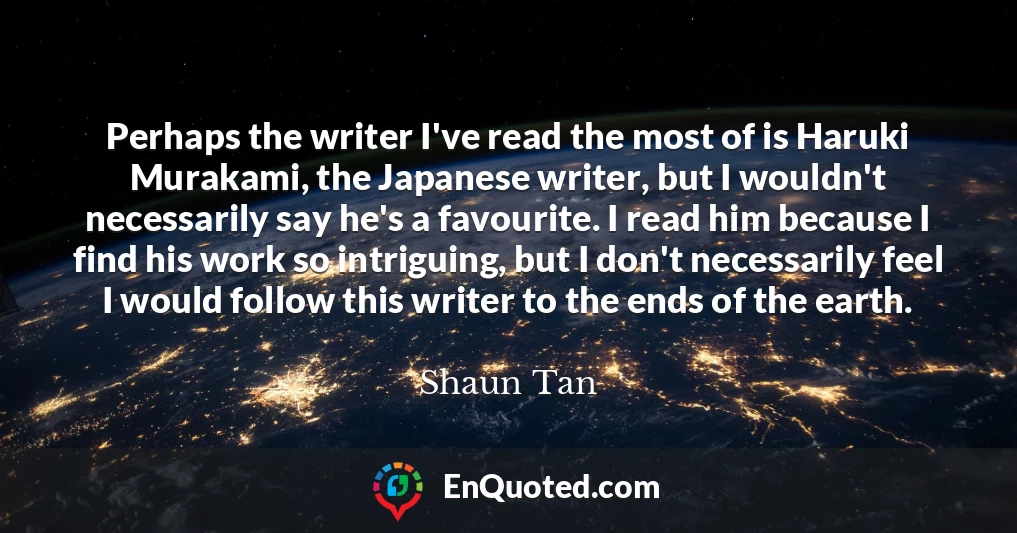 Perhaps the writer I've read the most of is Haruki Murakami, the Japanese writer, but I wouldn't necessarily say he's a favourite. I read him because I find his work so intriguing, but I don't necessarily feel I would follow this writer to the ends of the earth.