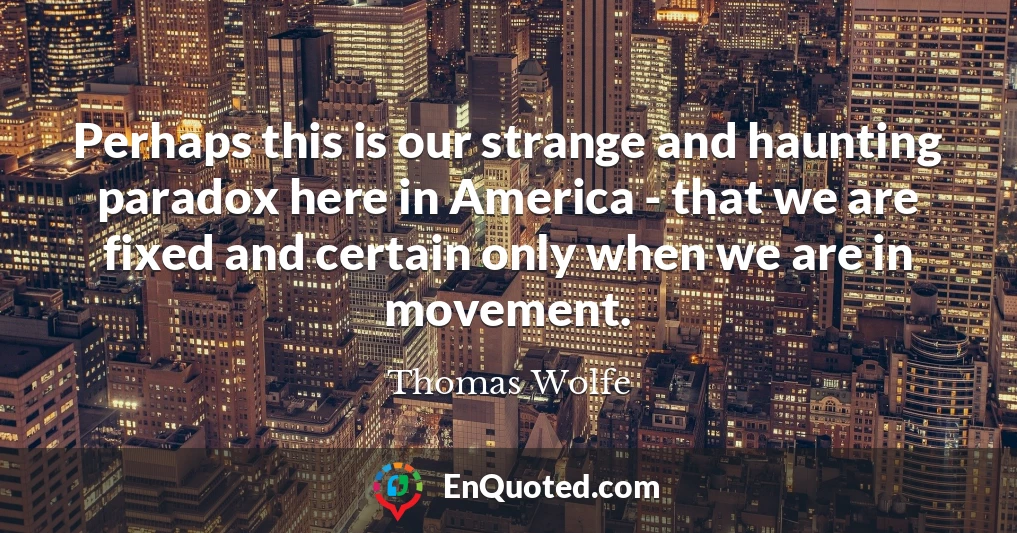 Perhaps this is our strange and haunting paradox here in America - that we are fixed and certain only when we are in movement.