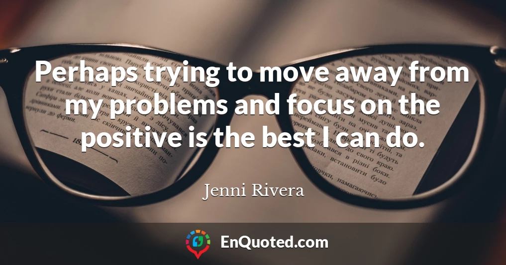 Perhaps trying to move away from my problems and focus on the positive is the best I can do.