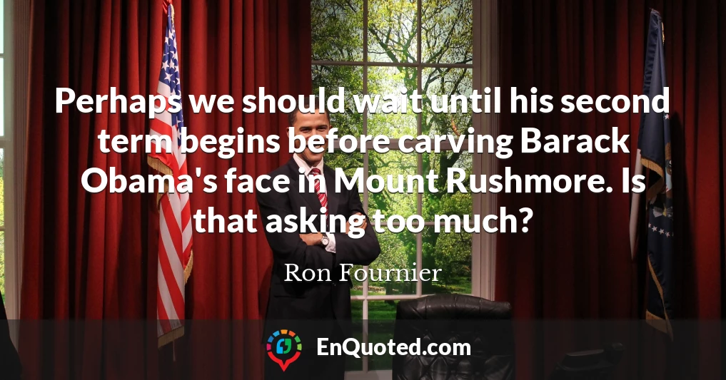 Perhaps we should wait until his second term begins before carving Barack Obama's face in Mount Rushmore. Is that asking too much?