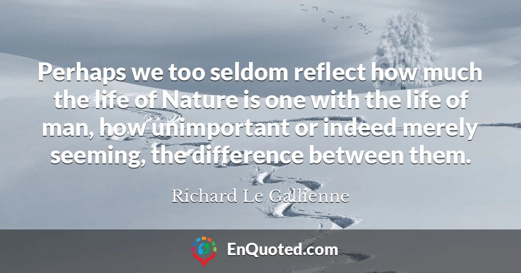 Perhaps we too seldom reflect how much the life of Nature is one with the life of man, how unimportant or indeed merely seeming, the difference between them.