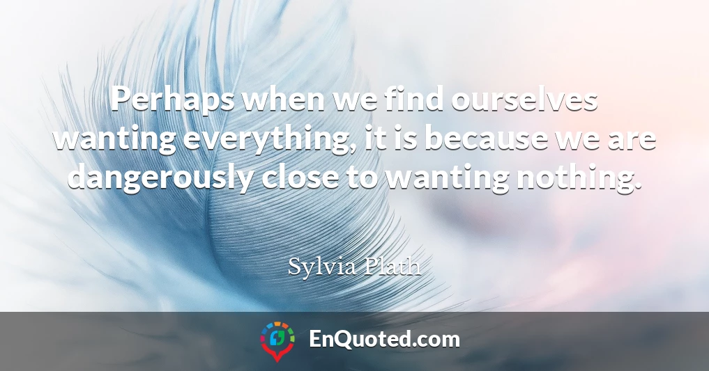 Perhaps when we find ourselves wanting everything, it is because we are dangerously close to wanting nothing.