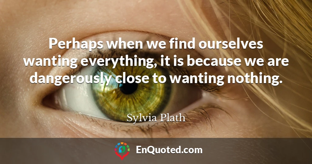 Perhaps when we find ourselves wanting everything, it is because we are dangerously close to wanting nothing.