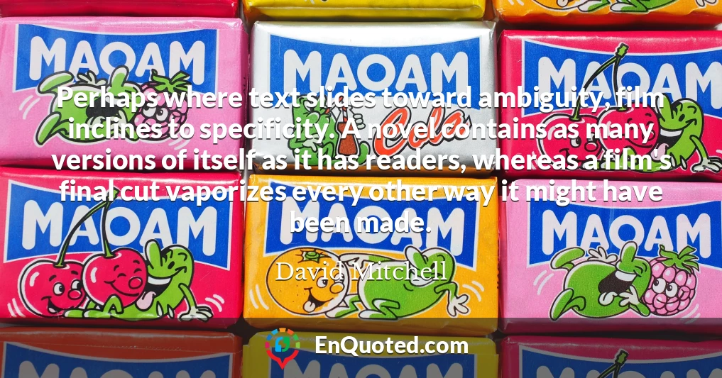 Perhaps where text slides toward ambiguity, film inclines to specificity. A novel contains as many versions of itself as it has readers, whereas a film's final cut vaporizes every other way it might have been made.