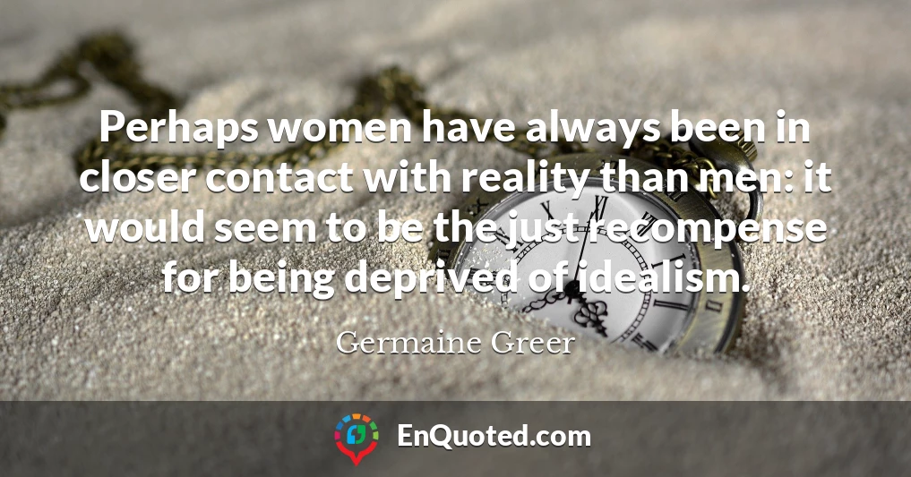 Perhaps women have always been in closer contact with reality than men: it would seem to be the just recompense for being deprived of idealism.