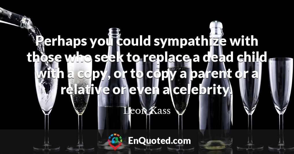 Perhaps you could sympathize with those who seek to replace a dead child with a copy, or to copy a parent or a relative or even a celebrity.