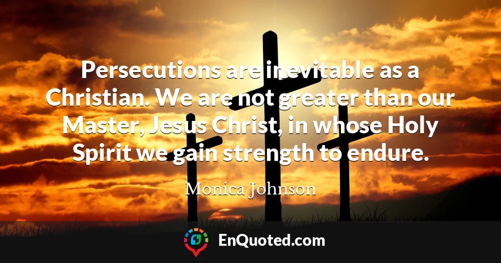 Persecutions are inevitable as a Christian. We are not greater than our Master, Jesus Christ, in whose Holy Spirit we gain strength to endure.