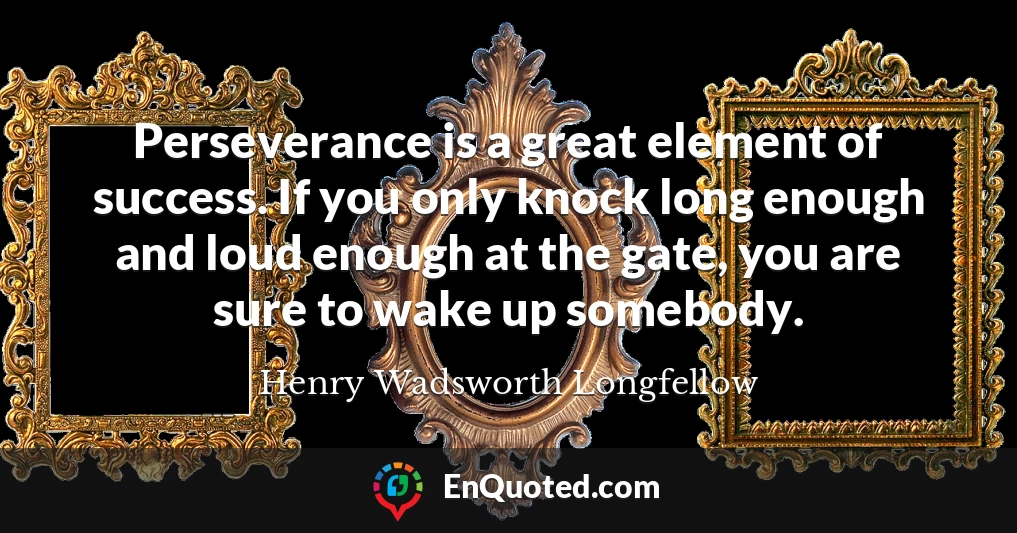 Perseverance is a great element of success. If you only knock long enough and loud enough at the gate, you are sure to wake up somebody.
