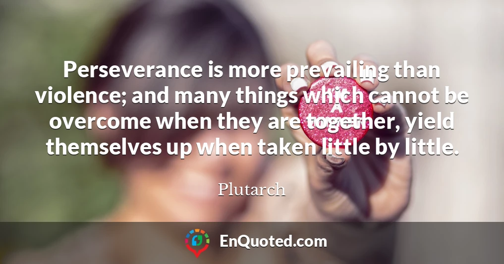 Perseverance is more prevailing than violence; and many things which cannot be overcome when they are together, yield themselves up when taken little by little.