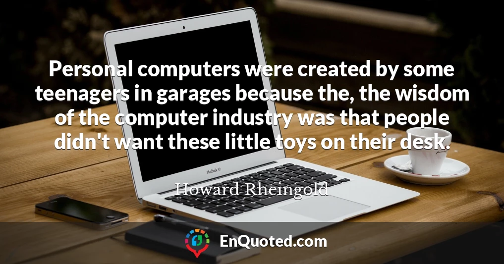 Personal computers were created by some teenagers in garages because the, the wisdom of the computer industry was that people didn't want these little toys on their desk.