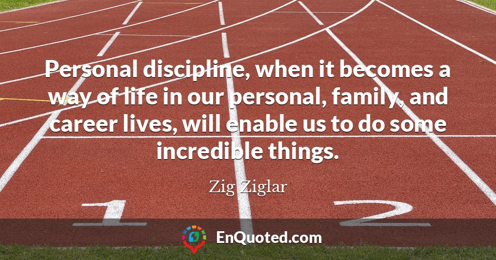 Personal discipline, when it becomes a way of life in our personal, family, and career lives, will enable us to do some incredible things.