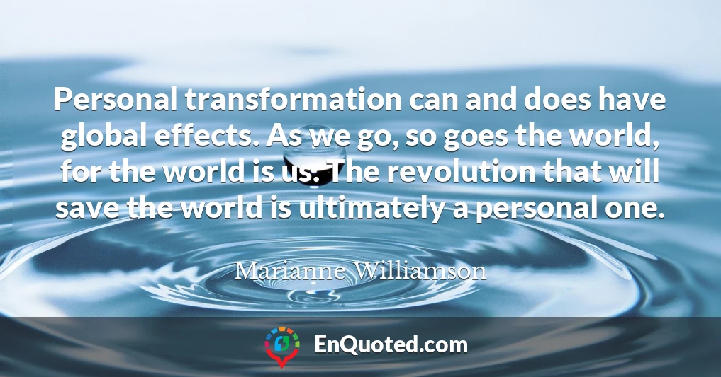 Personal transformation can and does have global effects. As we go, so goes the world, for the world is us. The revolution that will save the world is ultimately a personal one.