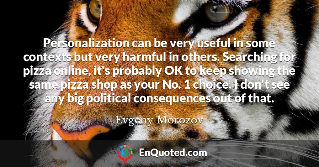 Personalization can be very useful in some contexts but very harmful in others. Searching for pizza online, it's probably OK to keep showing the same pizza shop as your No. 1 choice. I don't see any big political consequences out of that.