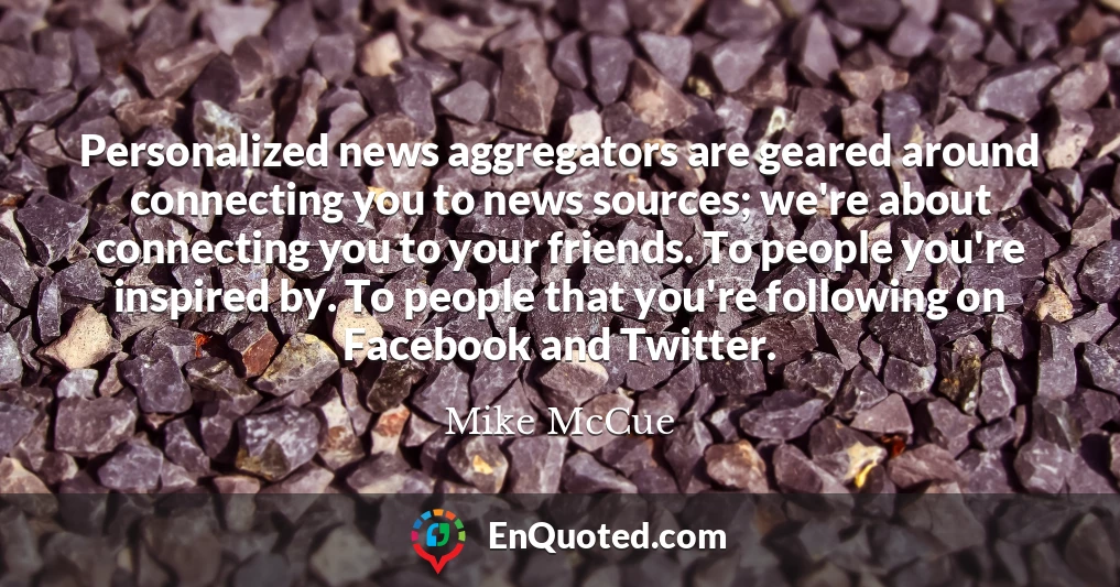 Personalized news aggregators are geared around connecting you to news sources; we're about connecting you to your friends. To people you're inspired by. To people that you're following on Facebook and Twitter.