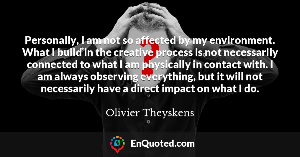 Personally, I am not so affected by my environment. What I build in the creative process is not necessarily connected to what I am physically in contact with. I am always observing everything, but it will not necessarily have a direct impact on what I do.