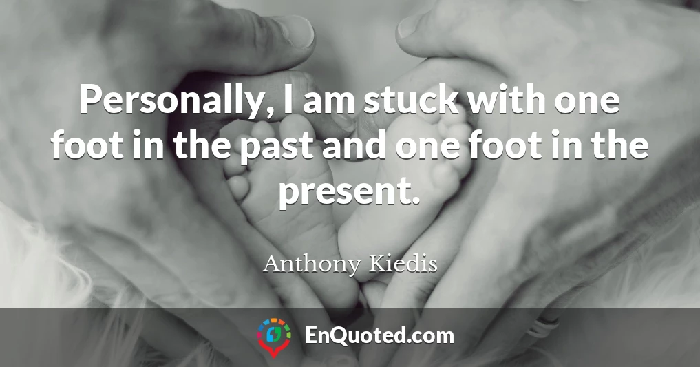 Personally, I am stuck with one foot in the past and one foot in the present.