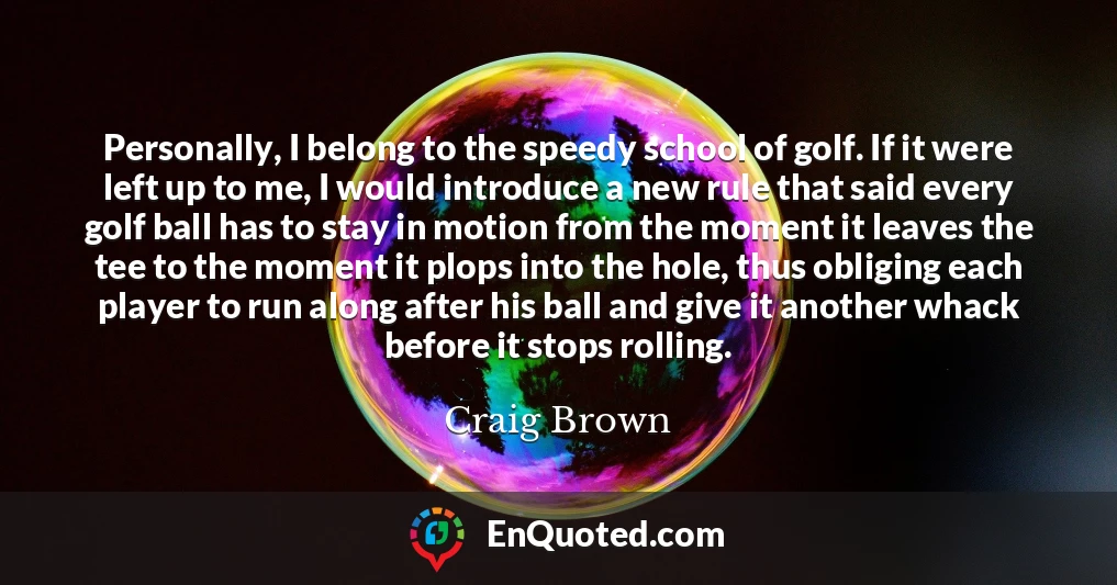 Personally, I belong to the speedy school of golf. If it were left up to me, I would introduce a new rule that said every golf ball has to stay in motion from the moment it leaves the tee to the moment it plops into the hole, thus obliging each player to run along after his ball and give it another whack before it stops rolling.