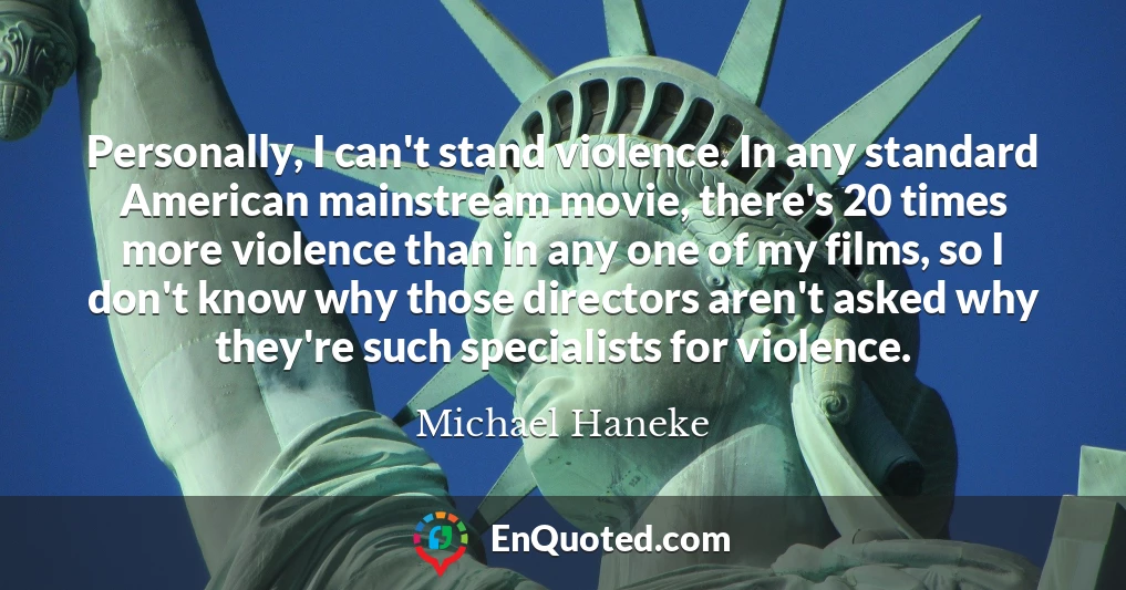 Personally, I can't stand violence. In any standard American mainstream movie, there's 20 times more violence than in any one of my films, so I don't know why those directors aren't asked why they're such specialists for violence.