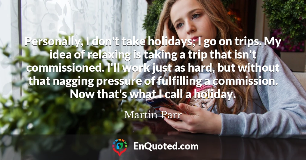Personally, I don't take holidays; I go on trips. My idea of relaxing is taking a trip that isn't commissioned. I'll work just as hard, but without that nagging pressure of fulfilling a commission. Now that's what I call a holiday.