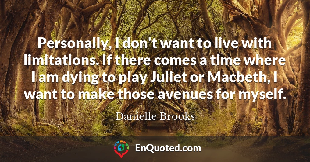 Personally, I don't want to live with limitations. If there comes a time where I am dying to play Juliet or Macbeth, I want to make those avenues for myself.