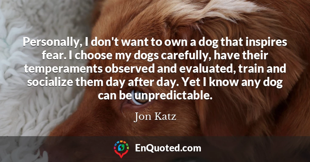 Personally, I don't want to own a dog that inspires fear. I choose my dogs carefully, have their temperaments observed and evaluated, train and socialize them day after day. Yet I know any dog can be unpredictable.