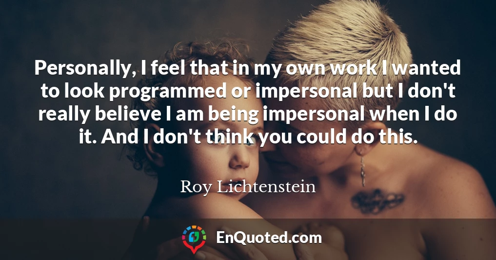 Personally, I feel that in my own work I wanted to look programmed or impersonal but I don't really believe I am being impersonal when I do it. And I don't think you could do this.