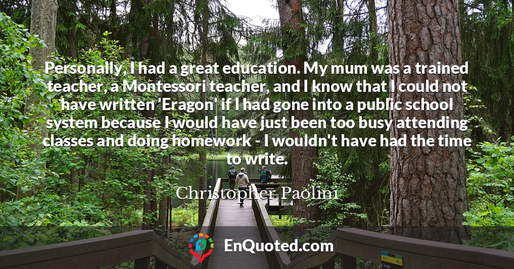 Personally, I had a great education. My mum was a trained teacher, a Montessori teacher, and I know that I could not have written 'Eragon' if I had gone into a public school system because I would have just been too busy attending classes and doing homework - I wouldn't have had the time to write.