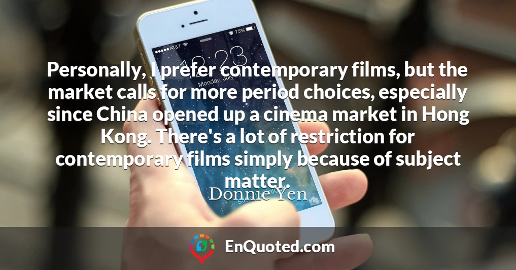Personally, I prefer contemporary films, but the market calls for more period choices, especially since China opened up a cinema market in Hong Kong. There's a lot of restriction for contemporary films simply because of subject matter.