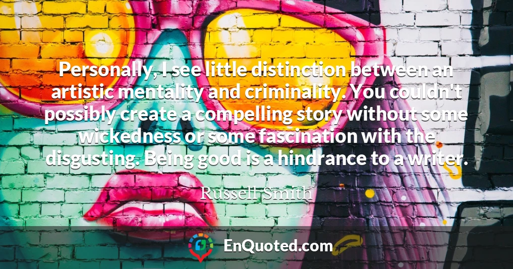 Personally, I see little distinction between an artistic mentality and criminality. You couldn't possibly create a compelling story without some wickedness or some fascination with the disgusting. Being good is a hindrance to a writer.