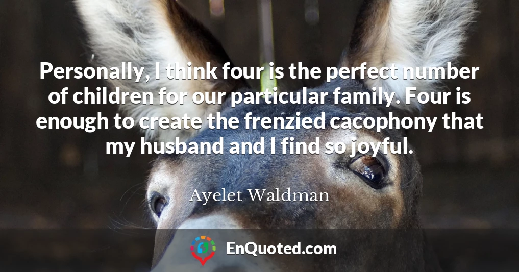 Personally, I think four is the perfect number of children for our particular family. Four is enough to create the frenzied cacophony that my husband and I find so joyful.